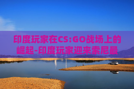 印度玩家在CS:GO战场上的崛起-印度玩家迎来索尼最强游戏主机 印度玩家在CS:GO战场上的崛起-印度玩家迎来索尼最强游戏主机