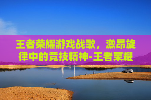 王者荣耀游戏战歌,激昂旋律中的竞技精神-王者荣耀游戏战歌怎么获得 王者荣耀游戏战歌,激昂旋律中的竞技精神-王者荣耀游戏战歌怎么获得