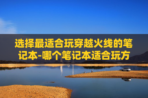 选择最适合玩穿越火线的笔记本-哪个笔记本适合玩方舟生存进化 选择最适合玩穿越火线的笔记本-哪个笔记本适合玩方舟生存进化