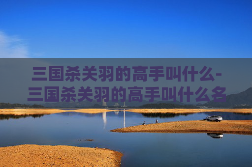 三国杀关羽的高手叫什么-三国杀关羽的高手叫什么名字 三国杀关羽的高手叫什么-三国杀关羽的高手叫什么名字