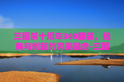 三国杀十周年360服装,经典与创新的完美融合-三国杀十周年套装开箱视频 三国杀十周年360服装,经典与创新的完美融合-三国杀十周年套装开箱视频