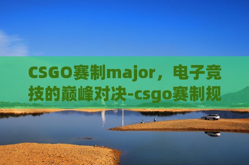 CSGO赛制major,电子竞技的巅峰对决-csgo赛制规则 CSGO赛制major,电子竞技的巅峰对决-csgo赛制规则