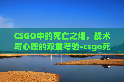 CSGO中的死亡之烟,战术与心理的双重考验-csgo死了之后武器还在吗 CSGO中的死亡之烟,战术与心理的双重考验-csgo死了之后武器还在吗