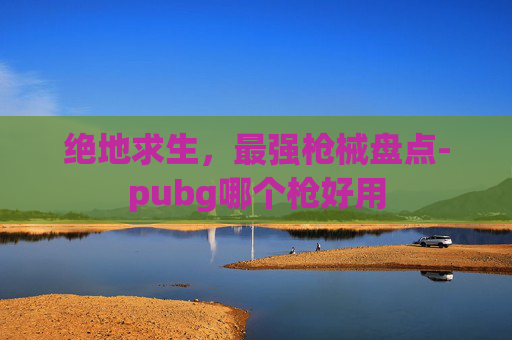 绝地求生,最强枪械盘点-pubg哪个枪好用 绝地求生,最强枪械盘点-pubg哪个枪好用