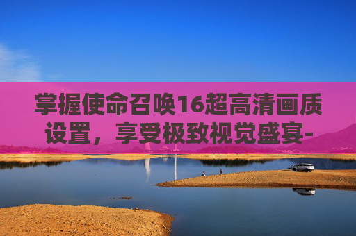 掌握使命召唤16超高清画质设置,享受极致视觉盛宴-cod16画质设置指南 掌握使命召唤16超高清画质设置,享受极致视觉盛宴-cod16画质设置指南