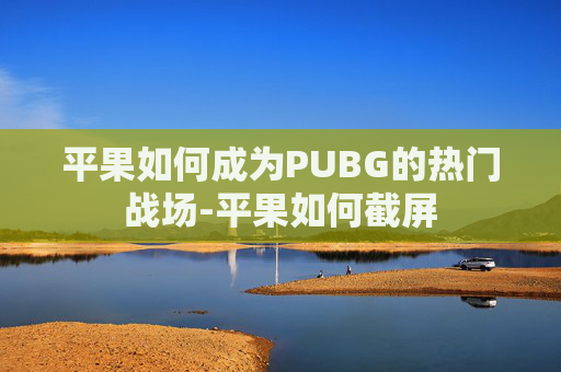 平果如何成为PUBG的热门战场-平果如何截屏 平果如何成为PUBG的热门战场-平果如何截屏