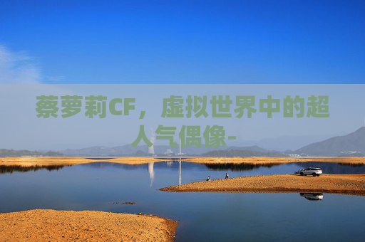蔡萝莉CF,虚拟世界中的超人气偶像- 蔡萝莉CF,虚拟世界中的超人气偶像-