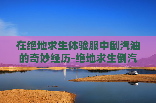 在绝地求生体验服中倒汽油的奇妙经历-绝地求生倒汽油 在绝地求生体验服中倒汽油的奇妙经历-绝地求生倒汽油