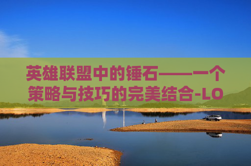 英雄联盟中的锤石——一个策略与技巧的完美结合-LOL锤石玩法 英雄联盟中的锤石——一个策略与技巧的完美结合-LOL锤石玩法