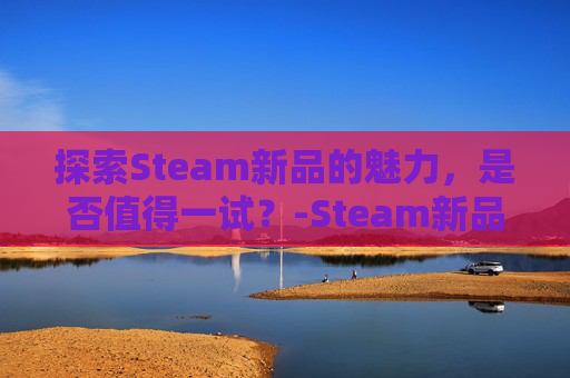 探索Steam新品的魅力,是否值得一试?-Steam新品游戏有哪些 探索Steam新品的魅力,是否值得一试?-Steam新品游戏有哪些