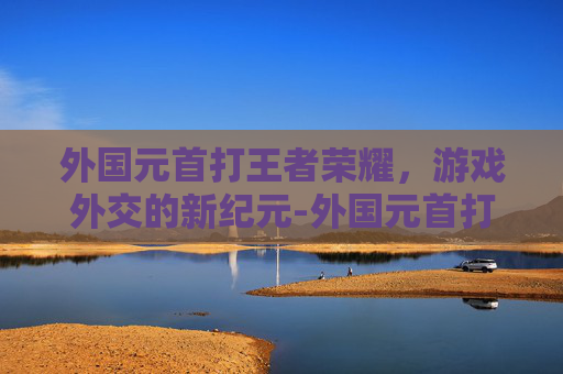 外国元首打王者荣耀,游戏外交的新纪元-外国元首打王者荣耀是谁 外国元首打王者荣耀,游戏外交的新纪元-外国元首打王者荣耀是谁