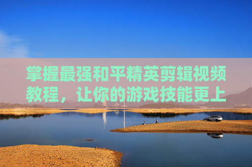 掌握最强和平精英剪辑视频教程,让你的游戏技能更上一层楼-怎么剪辑和平精英视频教程 掌握最强和平精英剪辑视频教程,让你的游戏技能更上一层楼-怎么剪辑和平精英视频教程