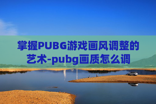 掌握PUBG游戏画风调整的艺术-pubg画质怎么调 掌握PUBG游戏画风调整的艺术-pubg画质怎么调
