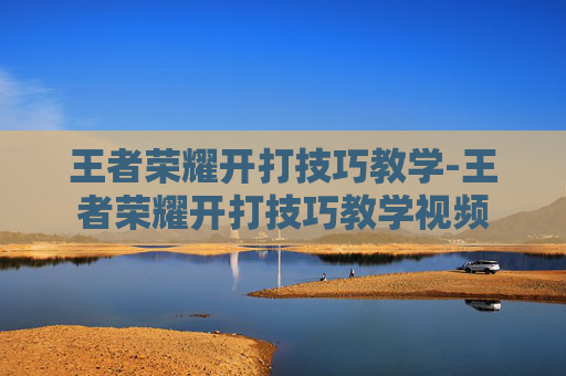王者荣耀开打技巧教学-王者荣耀开打技巧教学视频 王者荣耀开打技巧教学-王者荣耀开打技巧教学视频