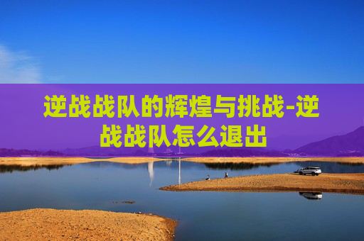 逆战战队的辉煌与挑战-逆战战队怎么退出
