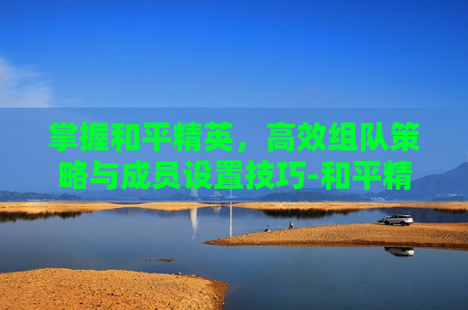 掌握和平精英,高效组队策略与成员设置技巧-和平精英组队成员怎么设置的 掌握和平精英,高效组队策略与成员设置技巧-和平精英组队成员怎么设置的