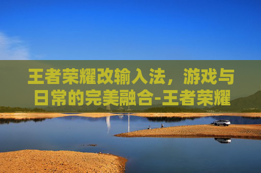 王者荣耀改输入法，游戏与日常的完美融合-王者荣耀改输入法怎么改
