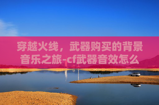 穿越火线,武器购买的背景音乐之旅-cf武器音效怎么获得 穿越火线,武器购买的背景音乐之旅-cf武器音效怎么获得