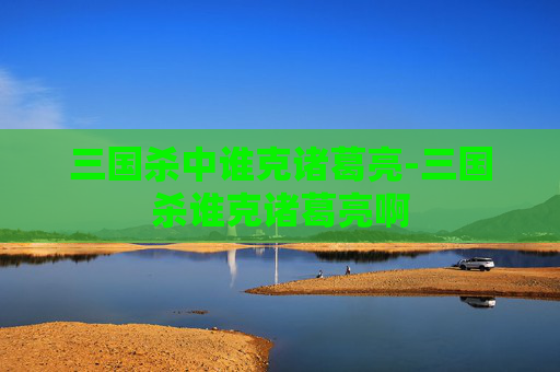 三国杀中谁克诸葛亮-三国杀谁克诸葛亮啊 三国杀中谁克诸葛亮-三国杀谁克诸葛亮啊