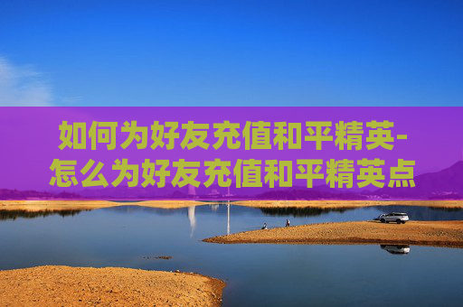 如何为好友充值和平精英-怎么为好友充值和平精英点券 如何为好友充值和平精英-怎么为好友充值和平精英点券