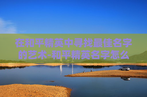在和平精英中寻找最佳名字的艺术-和平精英名字怎么取好听 在和平精英中寻找最佳名字的艺术-和平精英名字怎么取好听