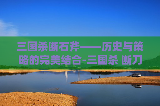 三国杀断石斧——历史与策略的完美结合-三国杀 断刀