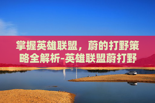 掌握英雄联盟,蔚的打野策略全解析-英雄联盟蔚打野思路和技巧 掌握英雄联盟,蔚的打野策略全解析-英雄联盟蔚打野思路和技巧