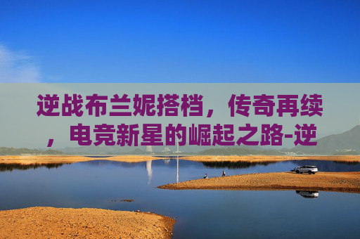逆战布兰妮搭档，传奇再续，电竞新星的崛起之路-逆战布兰妮搭档是谁