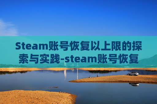 Steam账号恢复以上限的探索与实践-steam账号恢复上限了怎么办 Steam账号恢复以上限的探索与实践-steam账号恢复上限了怎么办