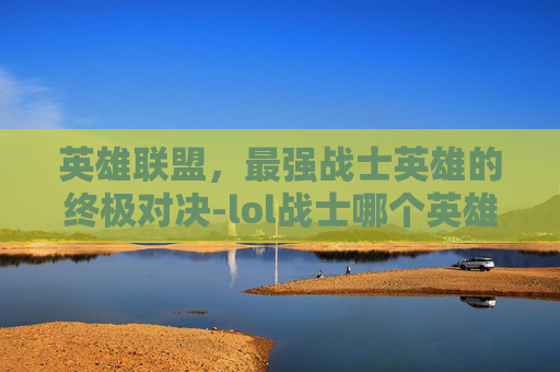 英雄联盟，最强战士英雄的终极对决-lol战士哪个英雄最强大