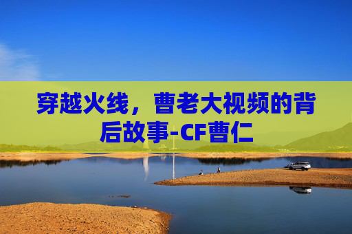 穿越火线，曹老大视频的背后故事-CF曹仁