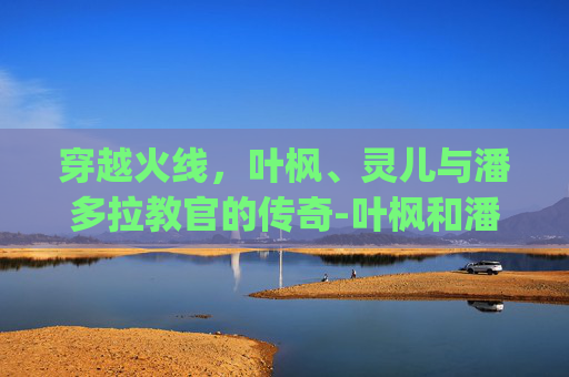 穿越火线,叶枫、灵儿与潘多拉教官的传奇-叶枫和潘多拉cp小说 穿越火线,叶枫、灵儿与潘多拉教官的传奇-叶枫和潘多拉cp小说