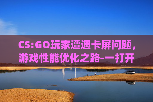 CS:GO玩家遭遇卡屏问题,游戏性能优化之路-一打开csgo电脑就卡屏怎么回事 CS:GO玩家遭遇卡屏问题,游戏性能优化之路-一打开csgo电脑就卡屏怎么回事