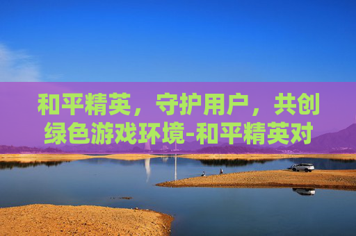 和平精英,守护用户,共创绿色游戏环境-和平精英对用户的维护是什么 和平精英,守护用户,共创绿色游戏环境-和平精英对用户的维护是什么
