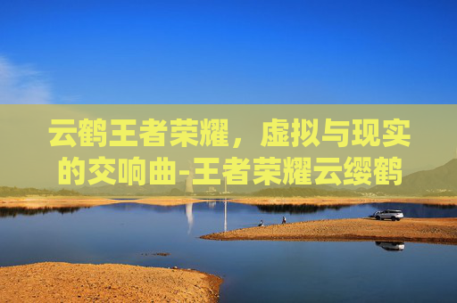 云鹤王者荣耀,虚拟与现实的交响曲-王者荣耀云缨鹤归松栖图片 云鹤王者荣耀,虚拟与现实的交响曲-王者荣耀云缨鹤归松栖图片