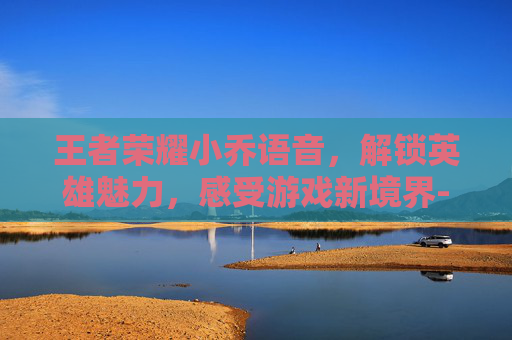 王者荣耀小乔语音,解锁英雄魅力,感受游戏新境界-王者荣耀小乔语音 王者荣耀小乔语音,解锁英雄魅力,感受游戏新境界-王者荣耀小乔语音