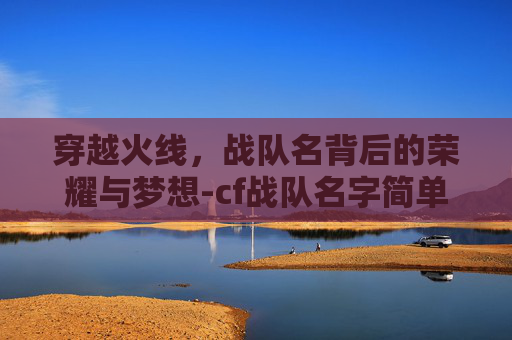 穿越火线,战队名背后的荣耀与梦想-cf战队名字简单有气质 穿越火线,战队名背后的荣耀与梦想-cf战队名字简单有气质