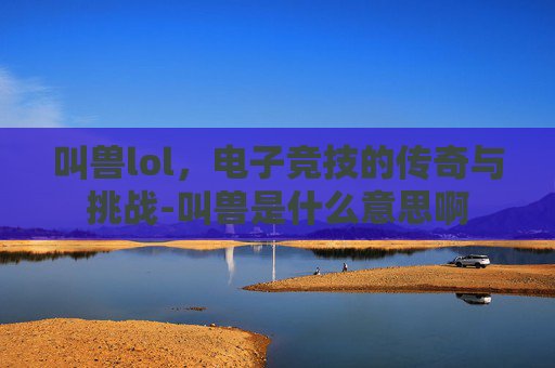 叫兽lol,电子竞技的传奇与挑战-叫兽是什么意思啊 叫兽lol,电子竞技的传奇与挑战-叫兽是什么意思啊