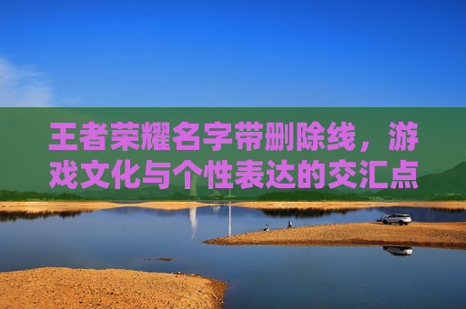 王者荣耀名字带删除线，游戏文化与个性表达的交汇点-王者荣耀名字删除线怎么弄