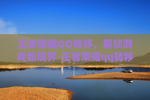 王者荣耀QQ转移，解锁游戏新境界-王者荣耀qq转移到微信