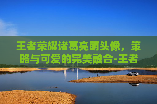 王者荣耀诸葛亮萌头像,策略与可爱的完美融合-王者荣耀诸葛亮的头像 王者荣耀诸葛亮萌头像,策略与可爱的完美融合-王者荣耀诸葛亮的头像