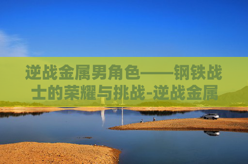 逆战金属男角色——钢铁战士的荣耀与挑战-逆战金属男角色有哪些 逆战金属男角色——钢铁战士的荣耀与挑战-逆战金属男角色有哪些