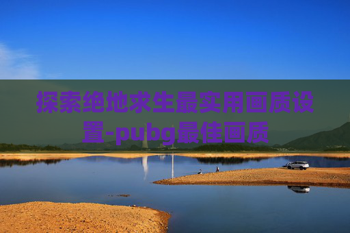 探索绝地求生最实用画质设置-pubg最佳画质