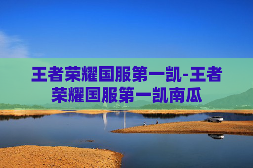 王者荣耀国服第一凯-王者荣耀国服第一凯南瓜 王者荣耀国服第一凯-王者荣耀国服第一凯南瓜