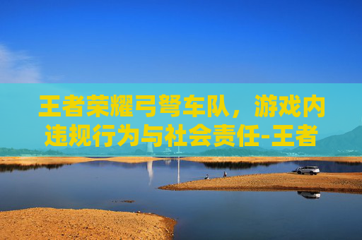 王者荣耀弓弩车队，游戏内违规行为与社会责任-王者荣耀弓弩车队怎么玩