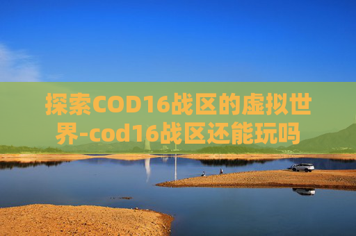 探索COD16战区的虚拟世界-cod16战区还能玩吗 探索COD16战区的虚拟世界-cod16战区还能玩吗