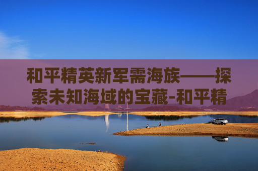 和平精英新军需海族——探索未知海域的宝藏-和平精英海洋军需 和平精英新军需海族——探索未知海域的宝藏-和平精英海洋军需