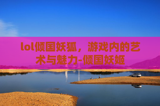 lol倾国妖狐,游戏内的艺术与魅力-倾国妖姬 lol倾国妖狐,游戏内的艺术与魅力-倾国妖姬