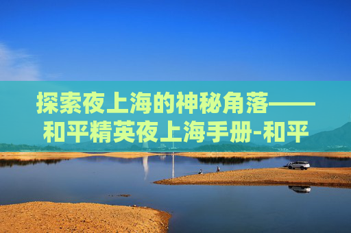 探索夜上海的神秘角落——和平精英夜上海手册-和平精英之夜 探索夜上海的神秘角落——和平精英夜上海手册-和平精英之夜