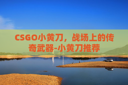 CSGO小黄刀,战场上的传奇武器-小黄刀推荐 CSGO小黄刀,战场上的传奇武器-小黄刀推荐
